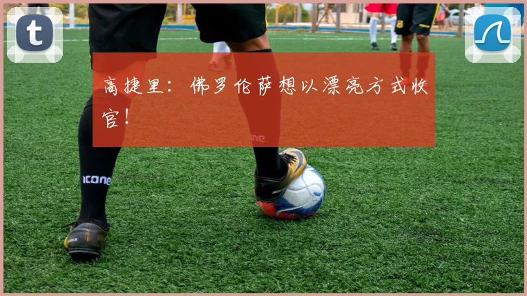 高捷里：佛罗伦萨想以漂亮方式收官！