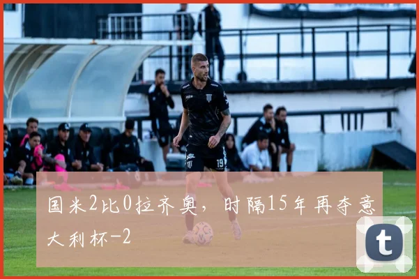国米2比0拉齐奥，时隔15年再夺意大利杯