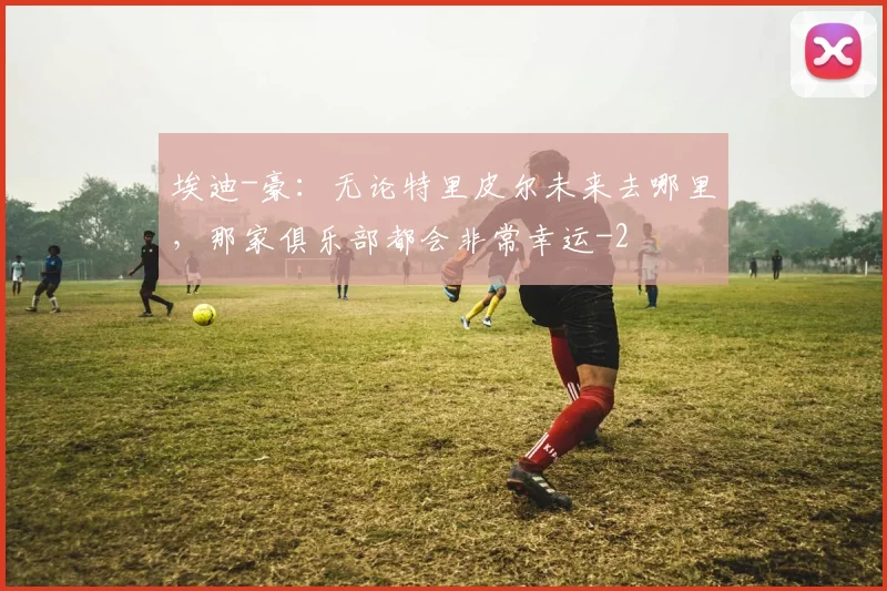 埃迪-豪：无论特里皮尔未来去哪里，那家俱乐部都会非常幸运