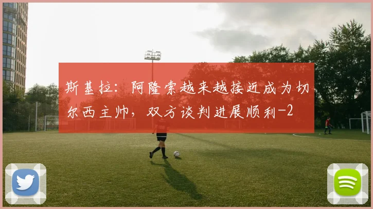 斯基拉:阿隆索越来越接近成为切尔西主帅,双方谈判进展顺利