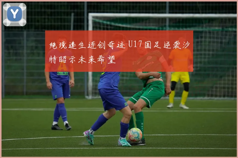 绝境逢生连创奇迹 U17国足逆袭沙特昭示未来希望