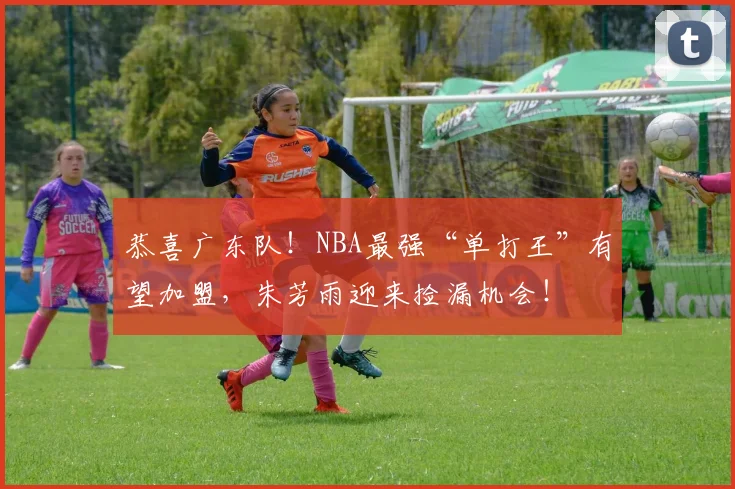 恭喜广东队！NBA最强“单打王”有望加盟，朱芳雨迎来捡漏机会！