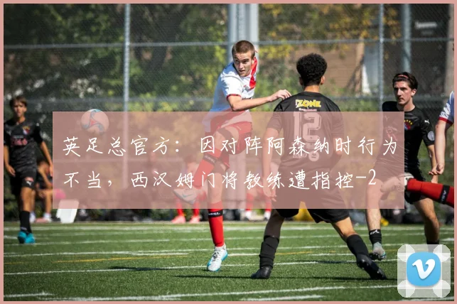 英足总官方：因对阵阿森纳时行为不当，西汉姆门将教练遭指控