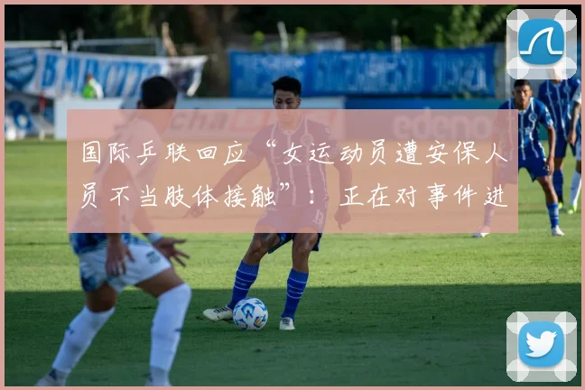 国际乒联回应“女运动员遭安保人员不当肢体接触”：正在对事件进行全面审查